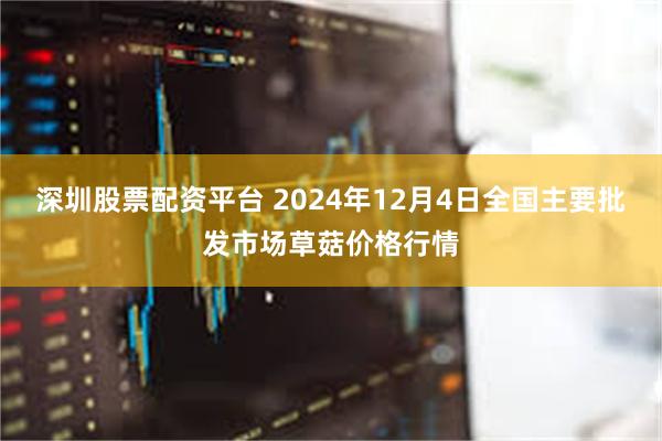 深圳股票配资平台 2024年12月4日全国主要批发市场草菇价格行情