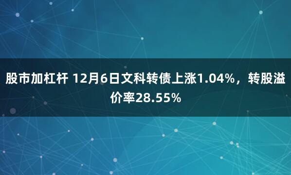 股市加杠杆 12月6日文科转债上涨1.04%，转股溢价率28.55%