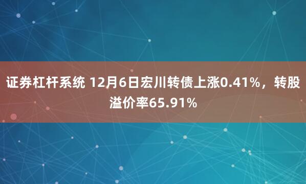 证券杠杆系统 12月6日宏川转债上涨0.41%，转股溢价率65.91%