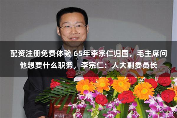 配资注册免费体验 65年李宗仁归国，毛主席问他想要什么职务，李宗仁：人大副委员长