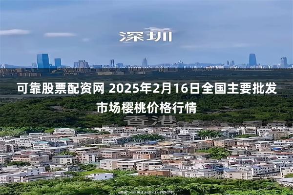 可靠股票配资网 2025年2月16日全国主要批发市场樱桃价格行情