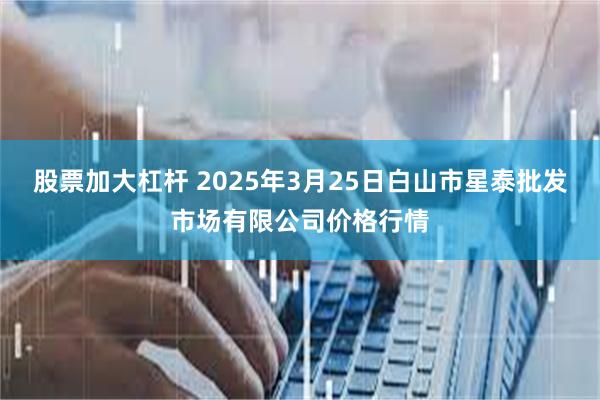 股票加大杠杆 2025年3月25日白山市星泰批发市场有限公司价格行情