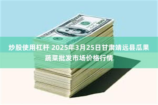 炒股使用杠杆 2025年3月25日甘肃靖远县瓜果蔬菜批发市场价格行情