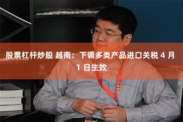 股票杠杆炒股 越南：下调多类产品进口关税 4 月 1 日生效