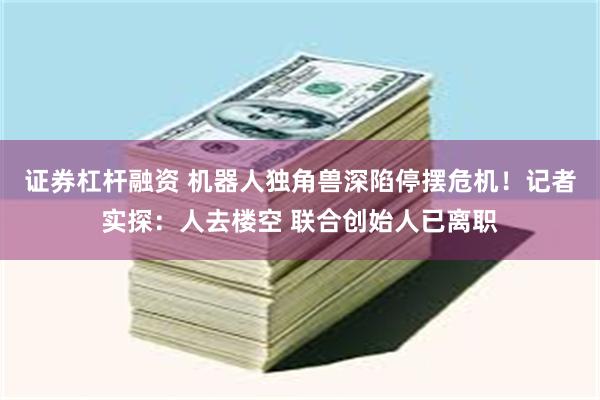 证券杠杆融资 机器人独角兽深陷停摆危机！记者实探：人去楼空 联合创始人已离职