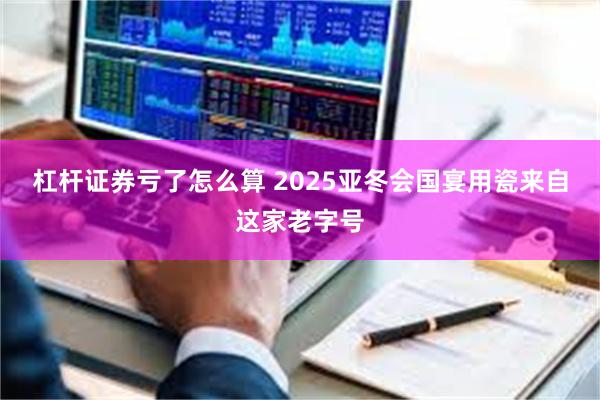 杠杆证券亏了怎么算 2025亚冬会国宴用瓷来自这家老字号