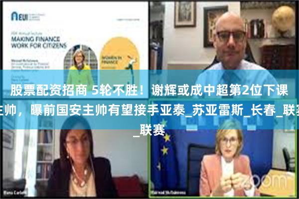 股票配资招商 5轮不胜！谢辉或成中超第2位下课主帅，曝前国安主帅有望接手亚泰_苏亚雷斯_长春_联赛
