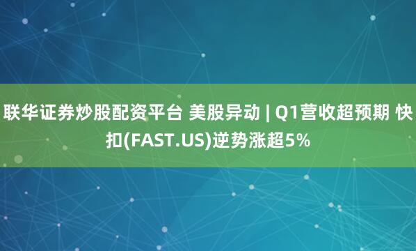 联华证券炒股配资平台 美股异动 | Q1营收超预期 快扣(FAST.US)逆势涨超5%