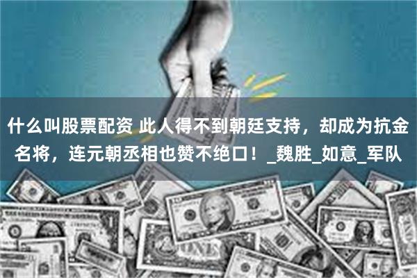 什么叫股票配资 此人得不到朝廷支持，却成为抗金名将，连元朝丞相也赞不绝口！_魏胜_如意_军队