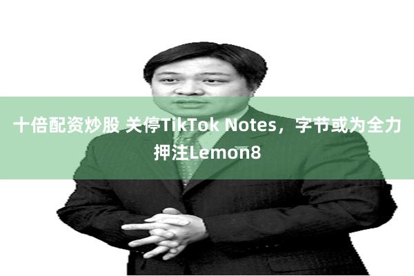 十倍配资炒股 关停TikTok Notes，字节或为全力押注Lemon8