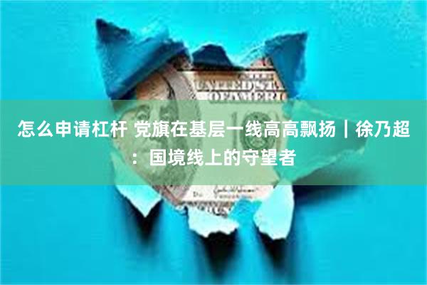 怎么申请杠杆 党旗在基层一线高高飘扬｜徐乃超：国境线上的守望者
