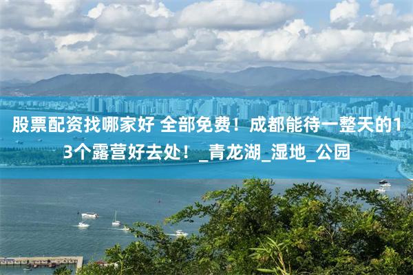 股票配资找哪家好 全部免费！成都能待一整天的13个露营好去处！_青龙湖_湿地_公园