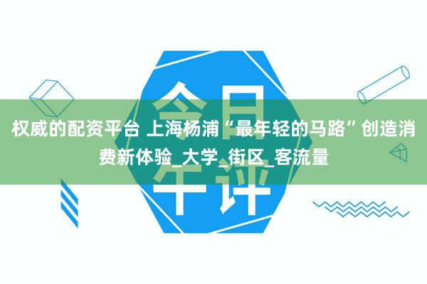 权威的配资平台 上海杨浦“最年轻的马路”创造消费新体验_大学_街区_客流量