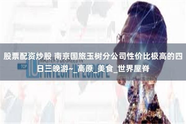 股票配资炒股 南京国旅玉树分公司性价比极高的四日三晚游~_高原_美食_世界屋脊