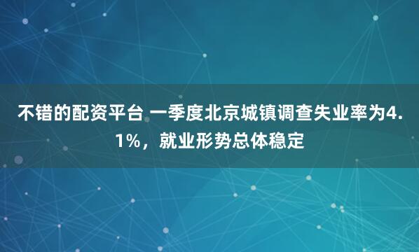 不错的配资平台 一季度北京城镇调查失业率为4.1%，就业形势总体稳定