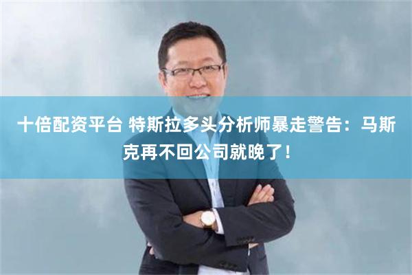十倍配资平台 特斯拉多头分析师暴走警告：马斯克再不回公司就晚了！
