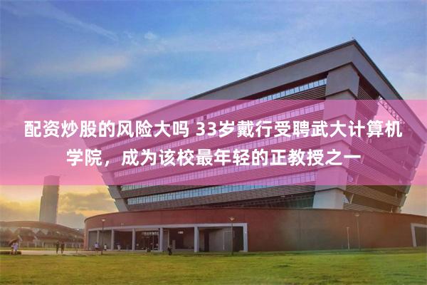 配资炒股的风险大吗 33岁戴行受聘武大计算机学院，成为该校最年轻的正教授之一