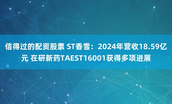 信得过的配资股票 ST香雪：2024年营收18.59亿元 在研新药TAEST16001获得多项进展