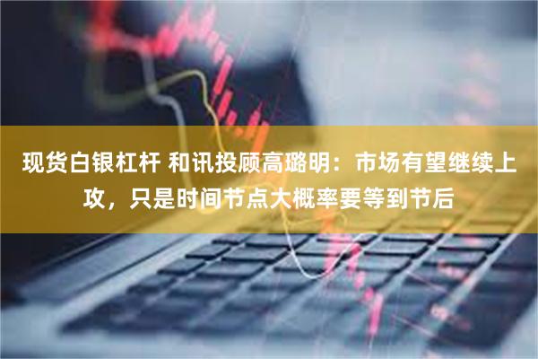 现货白银杠杆 和讯投顾高璐明：市场有望继续上攻，只是时间节点大概率要等到节后