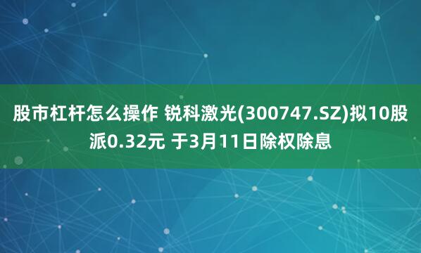股市杠杆怎么操作 锐科激光(300747.SZ)拟10股派0.32元 于3月11日除权除息