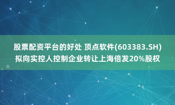 股票配资平台的好处 顶点软件(603383.SH)拟向实控人控制企业转让上海倍发20%股权