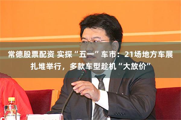 常德股票配资 实探“五一”车市：21场地方车展扎堆举行，多款车型趁机“大放价”