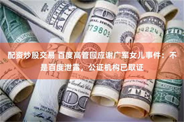 配资炒股交易 百度高管回应谢广军女儿事件：不是百度泄露，公证机构已取证