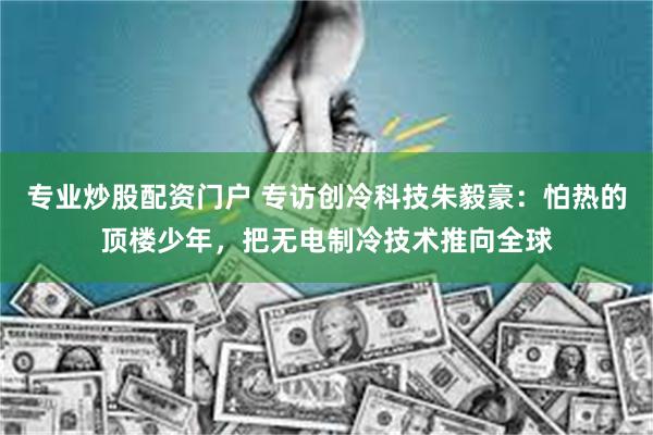 专业炒股配资门户 专访创冷科技朱毅豪：怕热的顶楼少年，把无电制冷技术推向全球