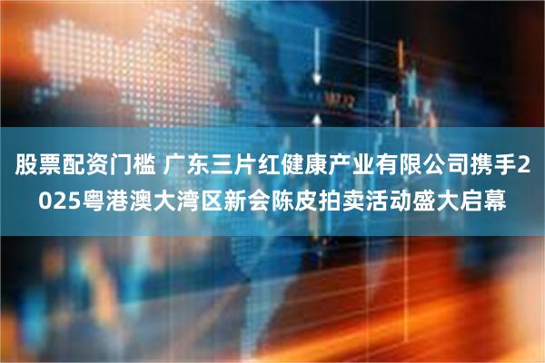 股票配资门槛 广东三片红健康产业有限公司携手2025粤港澳大湾区新会陈皮拍卖活动盛大启幕