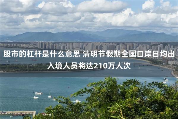 股市的杠杆是什么意思 清明节假期全国口岸日均出入境人员将达210万人次