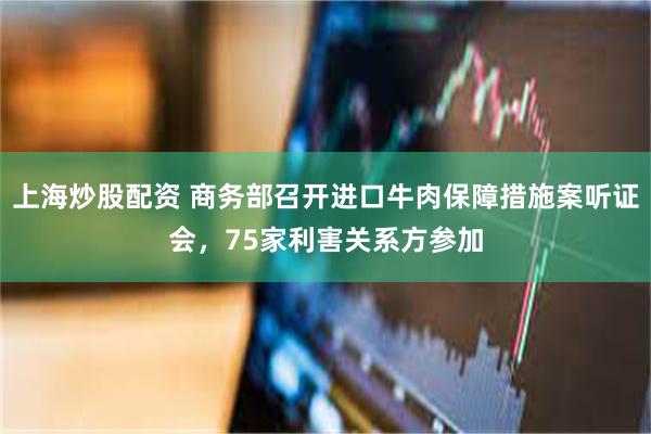 上海炒股配资 商务部召开进口牛肉保障措施案听证会，75家利害关系方参加