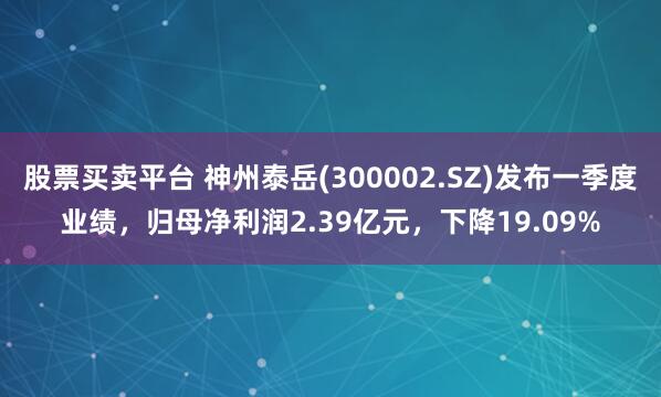 股票买卖平台 神州泰岳(300002.SZ)发布一季度业绩，归母净利润2.39亿元，下降19.09%