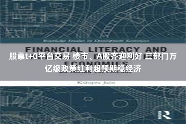 股票t+0平台交易 楼市、A股齐迎利好 三部门万亿级政策红利超预期稳经济