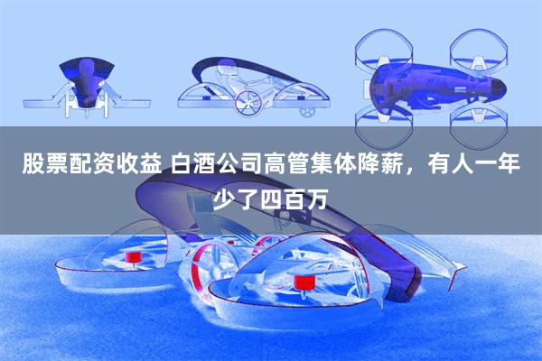 股票配资收益 白酒公司高管集体降薪，有人一年少了四百万