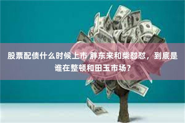 股票配债什么时候上市 胖东来和柴怼怼，到底是谁在整顿和田玉市场？