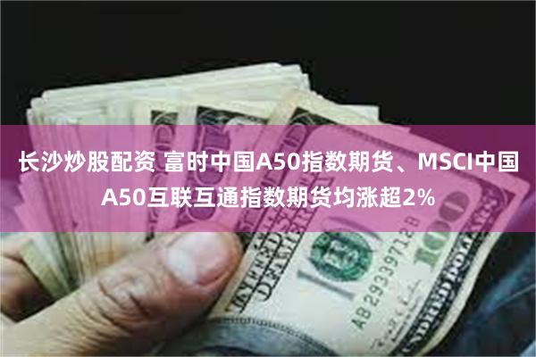 长沙炒股配资 富时中国A50指数期货、MSCI中国A50互联互通指数期货均涨超2%