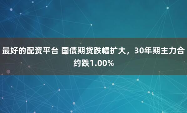 最好的配资平台 国债期货跌幅扩大，30年期主力合约跌1.00%