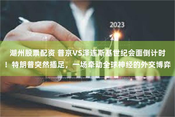 湖州股票配资 普京VS泽连斯基世纪会面倒计时！特朗普突然插足，一场牵动全球神经的外交博弈