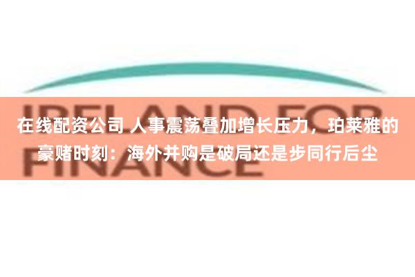 在线配资公司 人事震荡叠加增长压力，珀莱雅的豪赌时刻：海外并购是破局还是步同行后尘