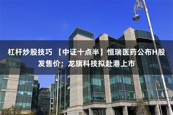 杠杆炒股技巧 【中证十点半】恒瑞医药公布H股发售价；龙旗科技拟赴港上市