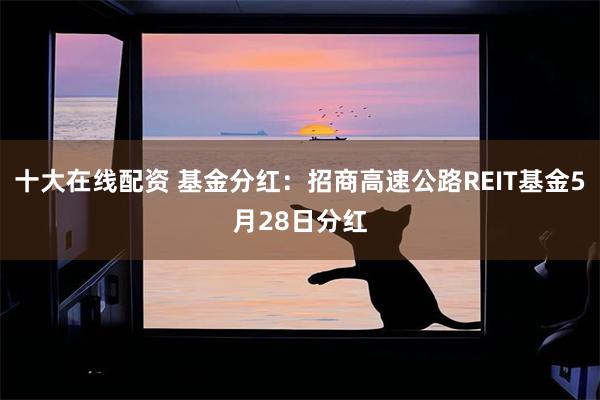 十大在线配资 基金分红：招商高速公路REIT基金5月28日分红