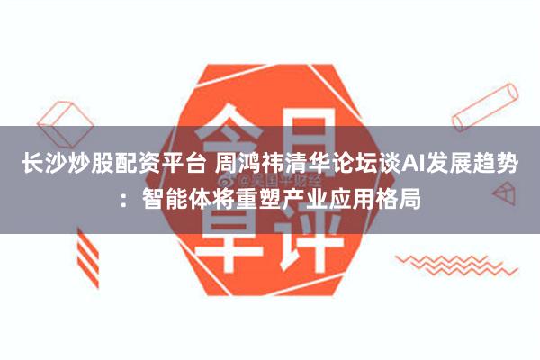 长沙炒股配资平台 周鸿祎清华论坛谈AI发展趋势：智能体将重塑产业应用格局