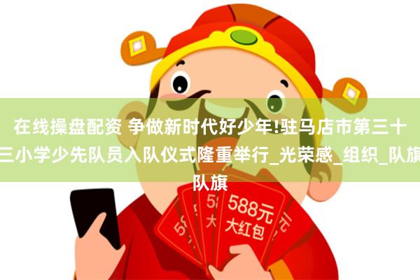 在线操盘配资 争做新时代好少年!驻马店市第三十三小学少先队员入队仪式隆重举行_光荣感_组织_队旗