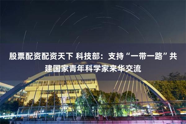 股票配资配资天下 科技部：支持“一带一路”共建国家青年科学家来华交流