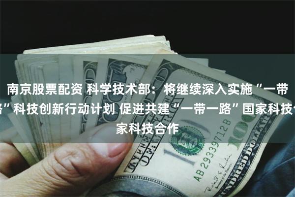 南京股票配资 科学技术部：将继续深入实施“一带一路”科技创新行动计划 促进共建“一带一路”国家科技合作