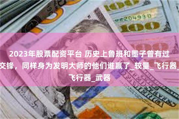 2023年股票配资平台 历史上鲁班和墨子曾有过三次交锋，同样身为发明大师的他们谁赢了_较量_飞行器_武器