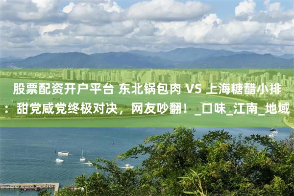 股票配资开户平台 东北锅包肉 VS 上海糖醋小排：甜党咸党终极对决，网友吵翻！_口味_江南_地域