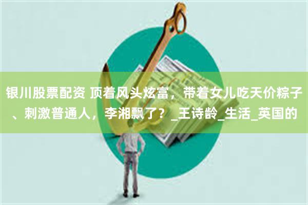 银川股票配资 顶着风头炫富，带着女儿吃天价粽子、刺激普通人，李湘飘了？_王诗龄_生活_英国的