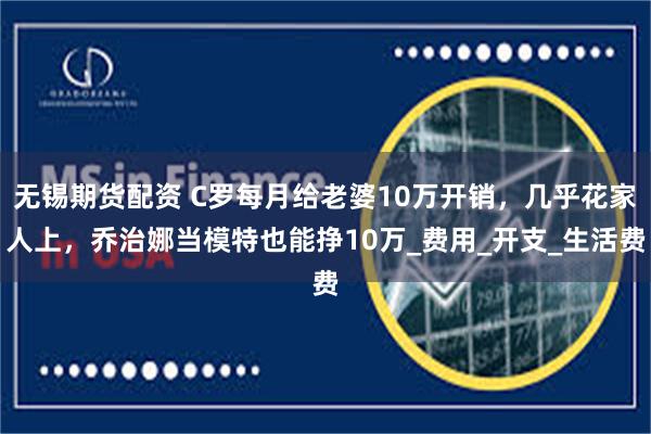 无锡期货配资 C罗每月给老婆10万开销，几乎花家人上，乔治娜当模特也能挣10万_费用_开支_生活费