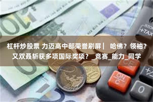 杠杆炒股票 力迈高中部荣誉刷屏 ▏哈佛？领袖？又双叒斩获多项国际奖项？_竞赛_能力_同学